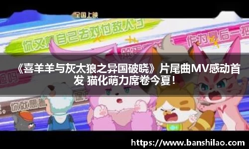 《喜羊羊与灰太狼之异国破晓》片尾曲MV感动首发 猫化萌力席卷今夏！