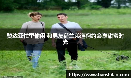 赞达亚忙里偷闲 和男友荷兰弟遛狗约会享甜蜜时光